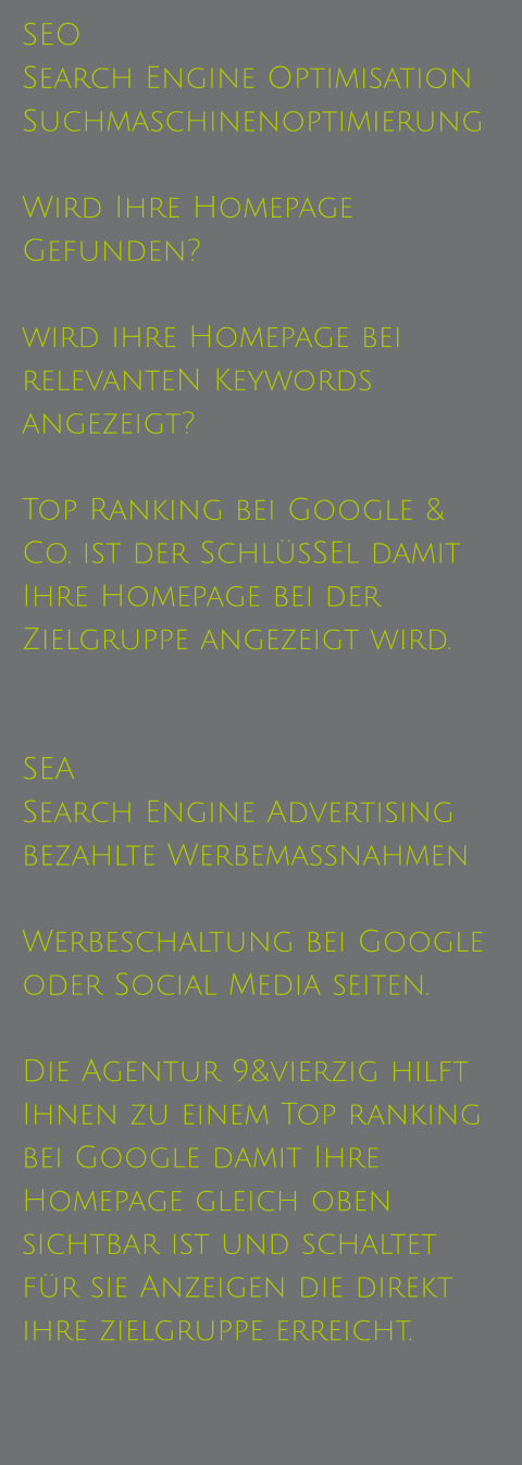 SEO Search Engine Optimisation Suchmaschinenoptimierung  Wird Ihre Homepage Gefunden?  wird ihre Homepage bei relevanteN Keywords angezeigt?  Top Ranking bei Google & Co. ist der SchlüsSEl damit Ihre Homepage bei der Zielgruppe angezeigt wird.   SEA  Search Engine Advertising bezahlte Werbemassnahmen  Werbeschaltung bei Google oder Social Media seiten.  Die Agentur 9&vierzig hilft Ihnen zu einem Top ranking bei Google damit Ihre Homepage gleich oben sichtbar ist und schaltet für sie Anzeigen die direkt ihre zielgruppe erreicht.