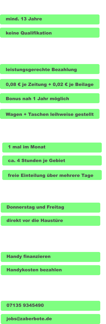 Voraussetzung wir bieten Arbeitszeit Lieferung und DU mind. 13 Jahre  Donnerstag und Freitag freie Einteilung über mehrere Tage ca. 4 Stunden je Gebiet 1 mal im Monat Bonus nah 1 Jahr möglich leistungsgerechte Bezahlung keine Qualifikation direkt vor die Haustüre Handy finanzieren Handykosten bezahlen Wagen + Taschen leihweise gestellt 0,08 € je Zeitung + 0,02 € je Beilage Kontakt 07135 9345490 jobs@zaberbote.de
